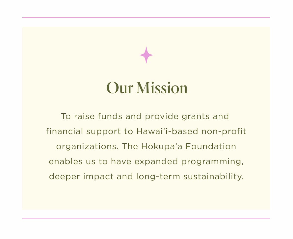 With a mission to raise funds and provide grants and financial support to Hawaiʻi-based nonprofit organizations the Hōkūpaʻa Foundation enables us to have expanded programming, deeper impact and long-term sustainability.
