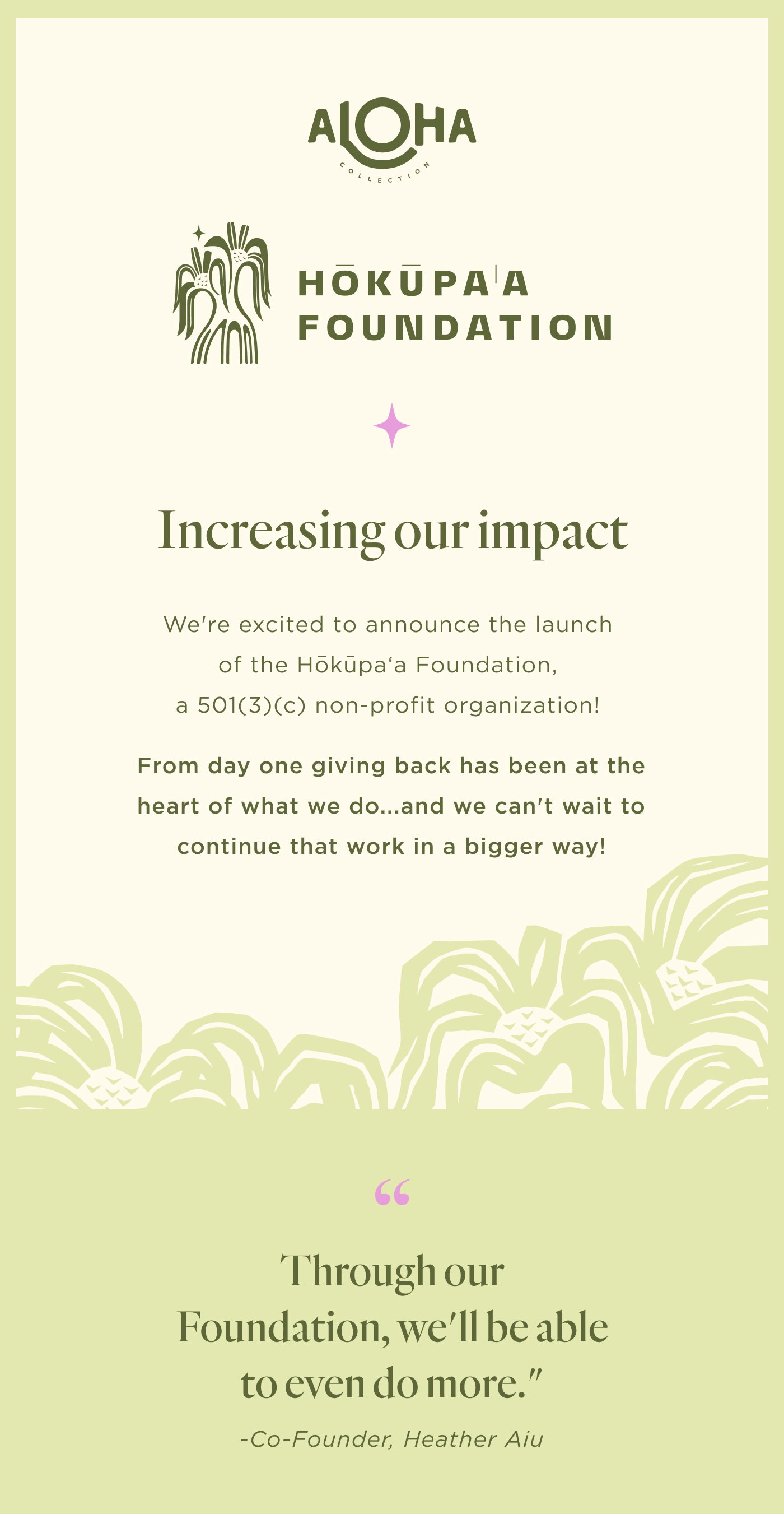 Increasing our impact We're excited to announce the launch of the Hōkūpaʻa Foundation, a 501(3)(c) non-profit organization! From day one giving back has been at the heart of what we do...and we can't wait to continue that work in a bigger way!   Quote from Heather: "Through our Foundation, we'll be able to even do more." 
