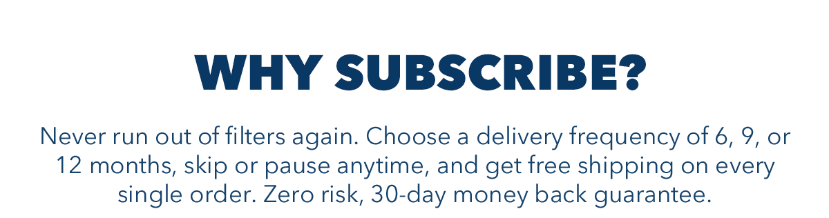 WHY SUBSCRIBE? Never run out of filters again. Choose a delivery frequency of 6,9, or 12 months, skip or pause anytime, and get free shipping on every single order. Zero risk, 30-day money back guarantee.