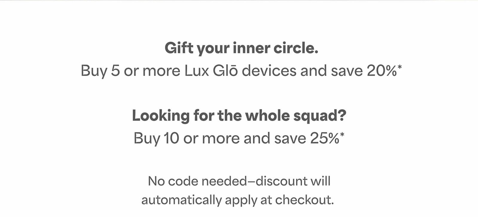 Buy 5 or more Lux Glō devices and save 20%*. Buy 10 or more and save 25%*