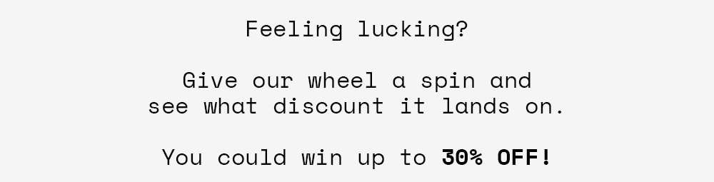 Feeling lucking? Give our wheel a spin and see what discount it lands on. You could win up to 30% off!