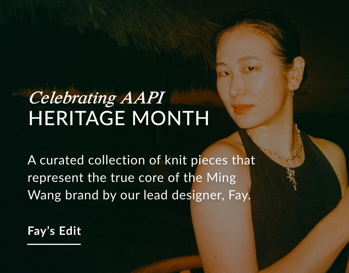 CELEBRATING AAPI HERITAGE MONTH - A curated collection of knit pieces that represent the true core of the Ming Wang brand by our lead designer, Fay. FAY'S EDIT >>