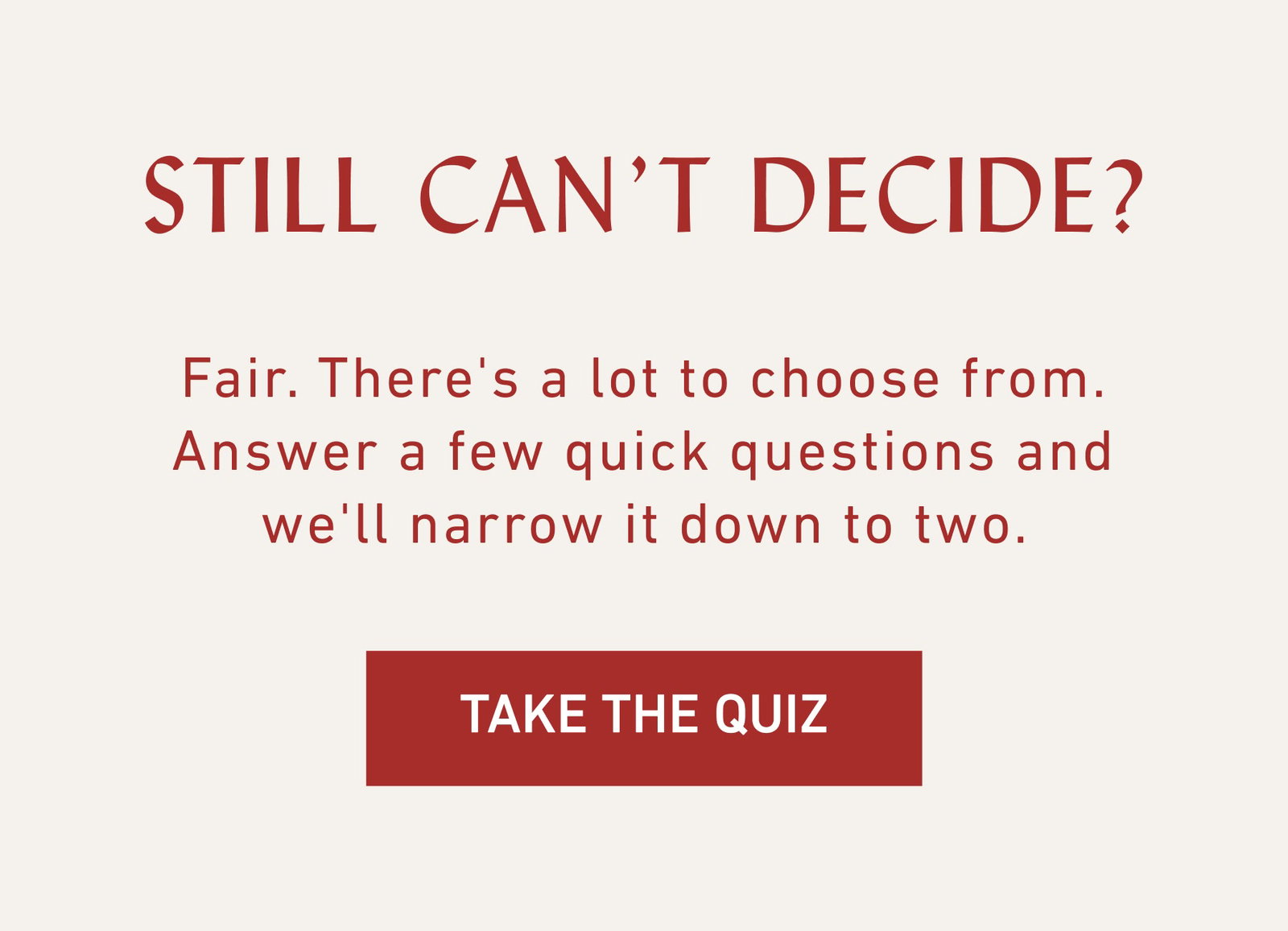 Still Can’t Decide? Fair. There's a lot to choose from. Answer a few quick questions and we'll narrow it down to two.