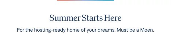Summer Starts Here For the hosting-ready home of your dreams. Must be a Moen