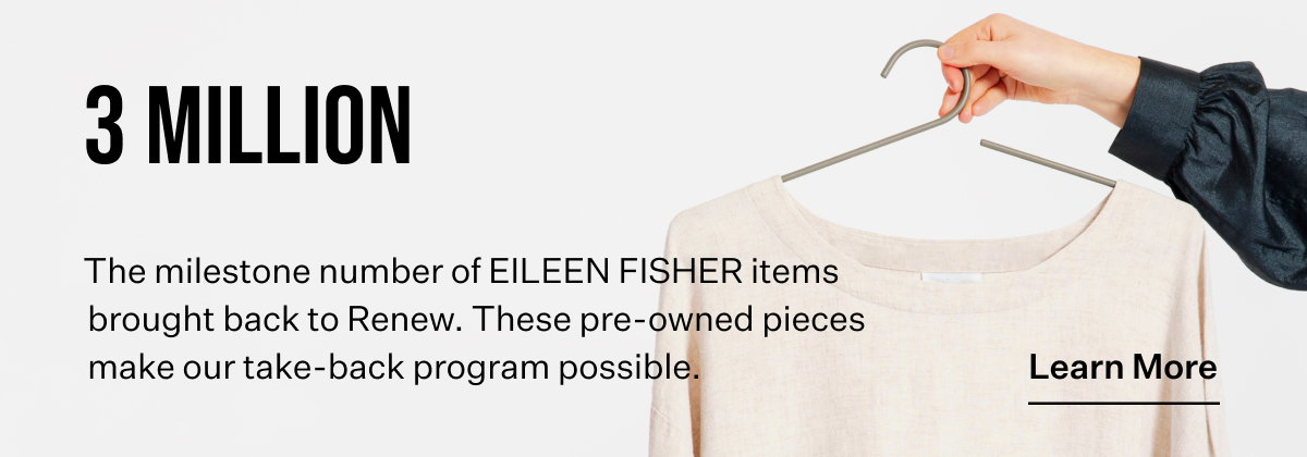 3 MILLION The milestone number of EILEEN FISHER items brought back to Renew. These pre-owned pieces make our take-back program possible. Learn More