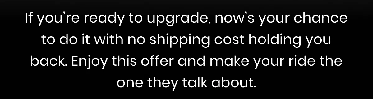 If you’re ready to upgrade, now’s your chance to do it with no shipping cost holding you back. Enjoy this offer and make your ride the one they talk about.