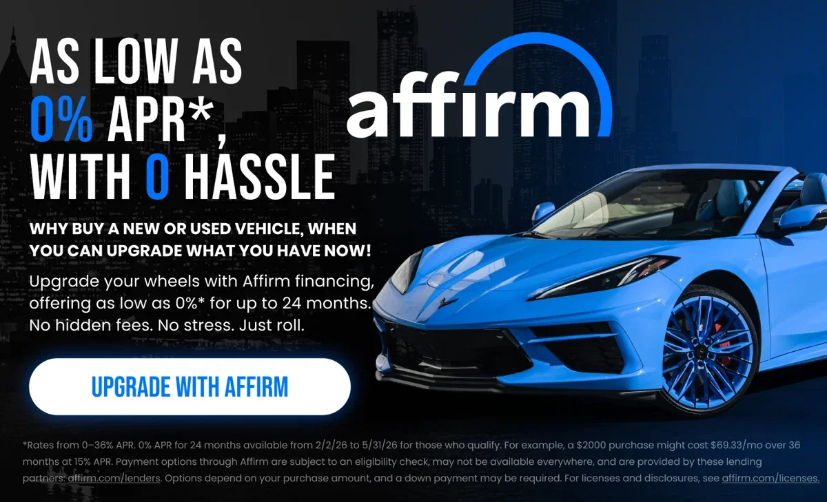 AS LOW AS 0% APR* WITH O HASSLE WHY BUY A NEW OR USED VEHICLE, WHEN YOU CAN UPGRADE WHAT YOU HAVE NOW! Upgrade your wheels with Affirm financing, offering as low as 0%* for up to 24 months. No hidden fees. No stress. Just roll. UPGRADE WITH AFFIRM *Rates from 0-36% APR. 0% APR for 24 months available from 2/2/26 to 5/31/26 for those who qualify. For example, a $2000 purchase might cost $69.33/mo over 36 months at 15% APR. Payment options through Affirm are subject to an eligibility check, may not be available everywhere, and are provided by these lending partners: affirm.com/lenders. Options depend on your purchase amount, and a down payment may be required. For licenses and disclosures, see affirm.com/licenses.