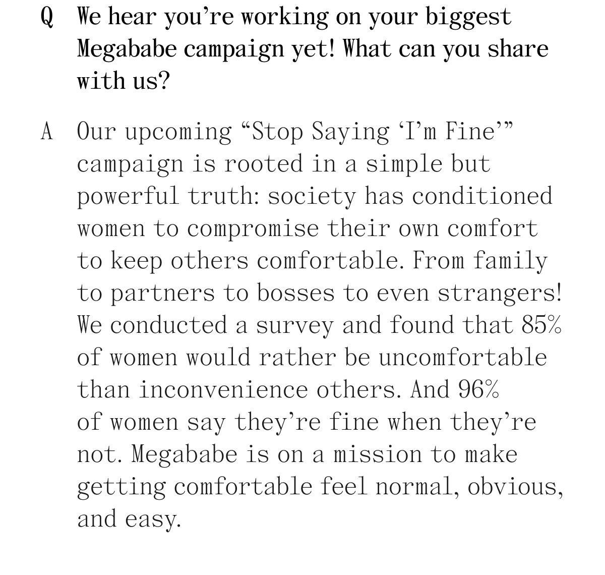 Q. We hear you're working on your biggest Megababe campaign yet! What can you share with us? A. Our upcoming "Stop Saying 'I'm Fine'" campaign is rooted in a simple but powerful truth: society has conditioned women to compromise their own comfort to keep others comfortable. From family to partners to bosses to even strangers! We conducted a survey and found that 85% of women would rather be uncomfortable than inconvenience others. And 96% of women say they're fine when they're not. Megababe is on a mission to make getting comfortable feel normal, obvious, and easy.
