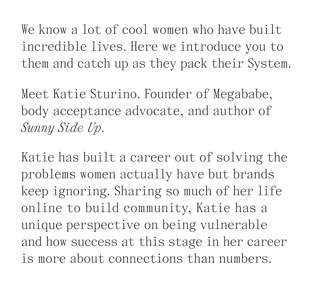 We know a lot of cool women who have built incredible lives. Here we introduce you to them and catch up as they pack their System. Meet Katie Sturino. Founder of Megababe, body acceptance advocate, and author of Sunny Side Up. Katie has built a career out of solving the problems women actually have but brands keep ignoring. Sharing so much of her life online to build community. Katie has a unique perspective on being vulnerable and how success at this stage in her career is more about connections than numbers.