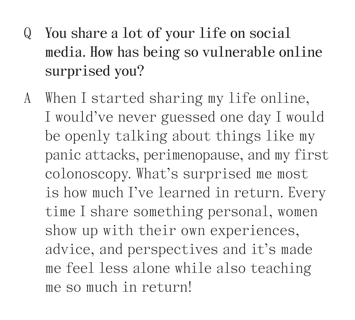 Q. You share a lot of your life on social media. How has being so vulnerable online surprised you? A. When I started sharing my life online, I would've never guessed one day I would be openly talking about things like my panic attacks, perimenopause, and mu first colonoscopy. What's surprised me most is how much I've learned in return. Every time I share something personal, women show up with their own experiences, advice, and perspectives and it's made me feel less alone while also teaching so much in return!