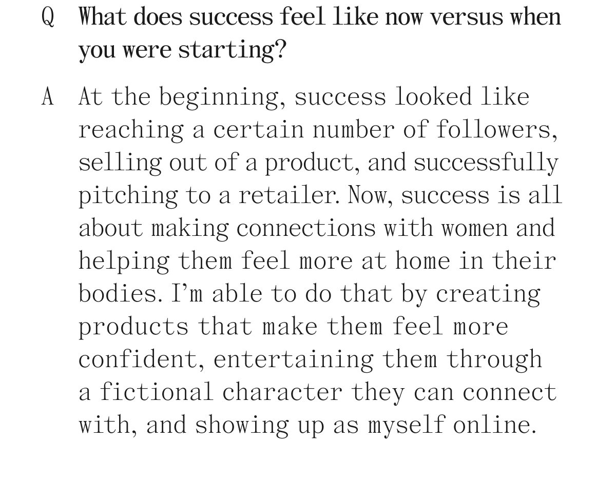 Q. What does success feel like now versus when you were starting? A. At the beginning, success looked like reaching a certain number of followers, selling out of a product, and successfully pitching to a retailer. Now, success is all about making connections with women and helping them feel more at home in their bodies. I'm able to do that by creating products that make them feel more confident, entertaining them through a fictional character they can connect with, and showing up as myself online.