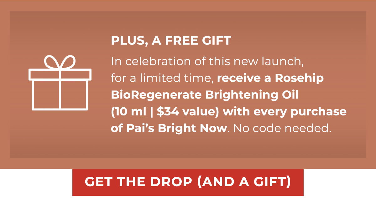 PLUS, A FREE GIFT | In celebration of this new launch, for a limited time, receive a Rosehip BioRegenerate Brightening Oil (10 ml | $34 value) with every purchase of Pai’s Bright Now. No code needed. 