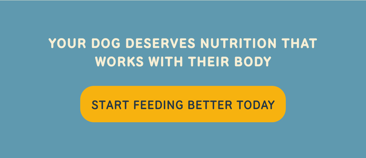 YOUR DOG DESERVES NUTRITION THAT WORKS WITH THEIR BODY. START FEEDING BETTER TODAY