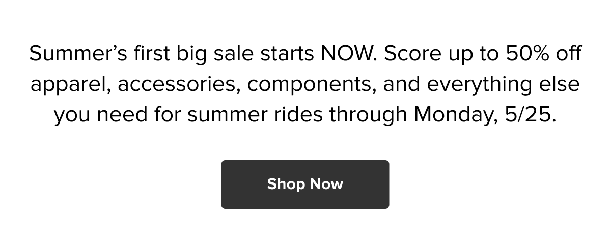 Summer’s first big sale starts NOW. Score up to 50% off apparel, accessories, components, and everything else you need for summer rides through Monday, 5/25. Shop now!