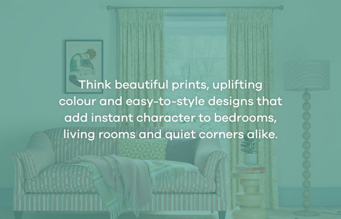 Think beautiful prints, uplifting colour and easy-to-style designs that add instant character to bedrooms, living rooms and quiet corners alike.
