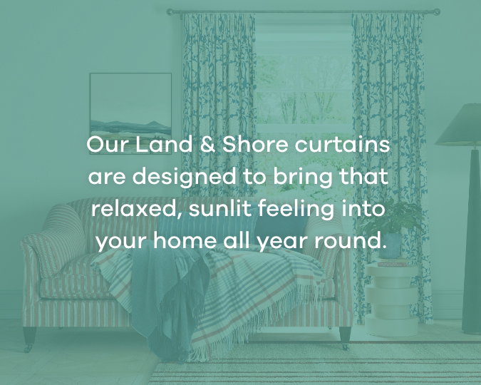 Our Land & Shore curtains are designed to bring that relaxed, sunlit feeling into your home all year round.