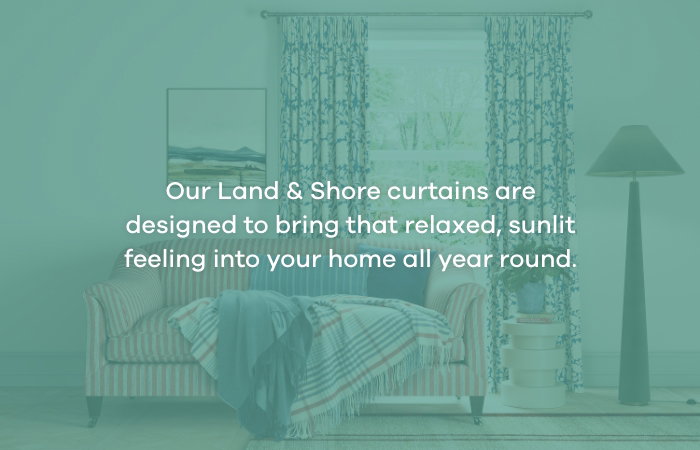 Our Land & Shore curtains are designed to bring that relaxed, sunlit feeling into your home all year round.