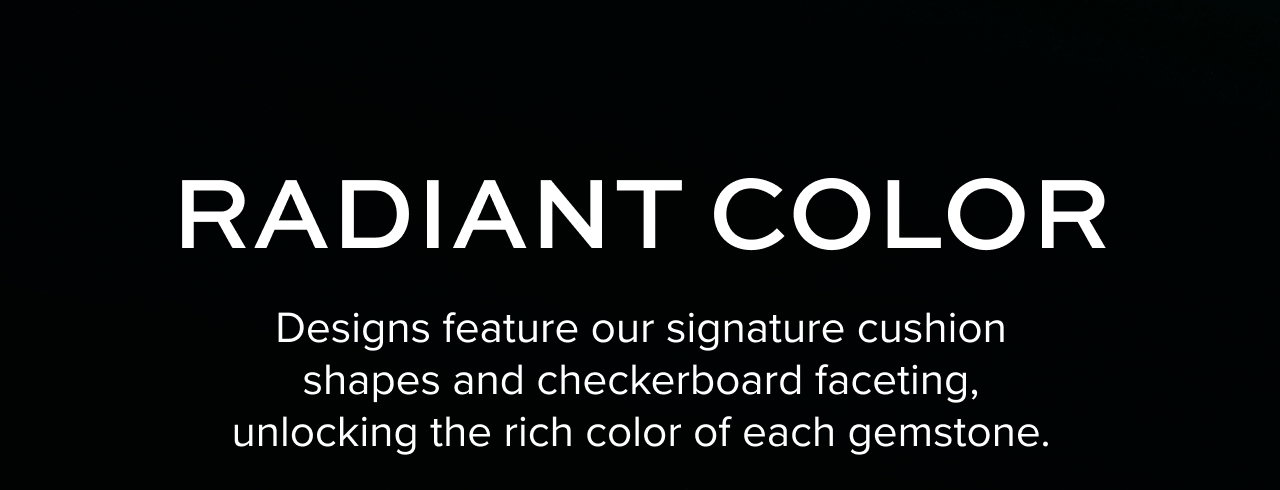 Radiant color - designs feature our signature cushion shapes and checkboard faceting, unlocking the rich color of each gemstone.