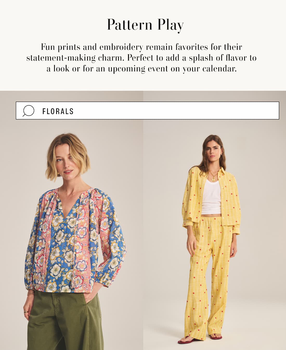 Pattern Play. Fun prints and embroidery remain favorites for their statement-making charm. Perfect to add a splash of flavor to a look or for an upcoming event on your calendar. Image has search box with the term "florals". 2 model images wearing Reese top and Astren Top. 