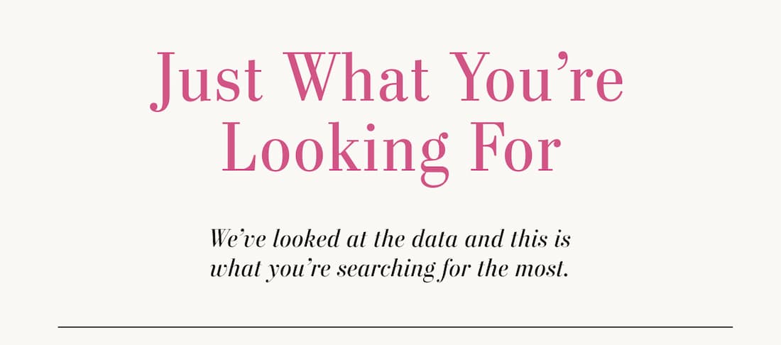 Just What You're Looking For. We've Looked at the data and this is what you're searching for the most. Shop Top Searched.