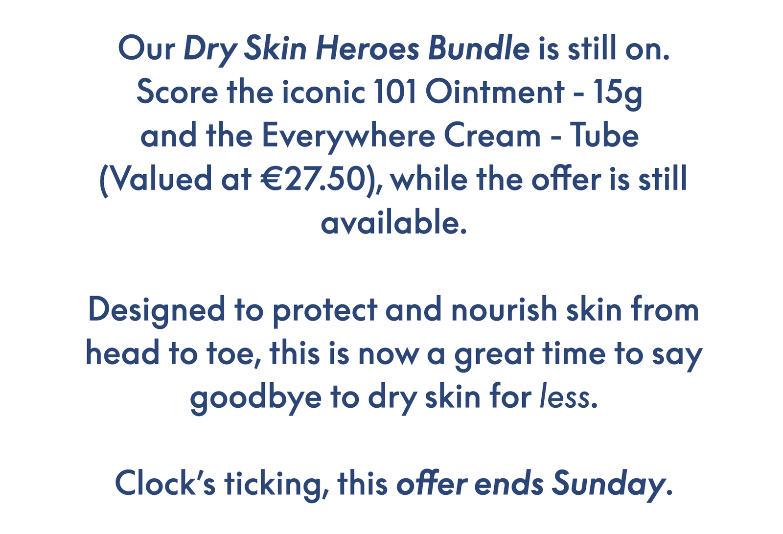 Our Dry Skin Heroes Bundle is still on. Score the iconic 101 Ointment - 15g  and the Everywhere Cream - Tube  (Valued at €27.50), while the offer is still available.  Designed to protect and nourish skin from head to toe, this is now a great time to say goodbye to dry skin for less.  Clock’s ticking, this offer ends Sunday.