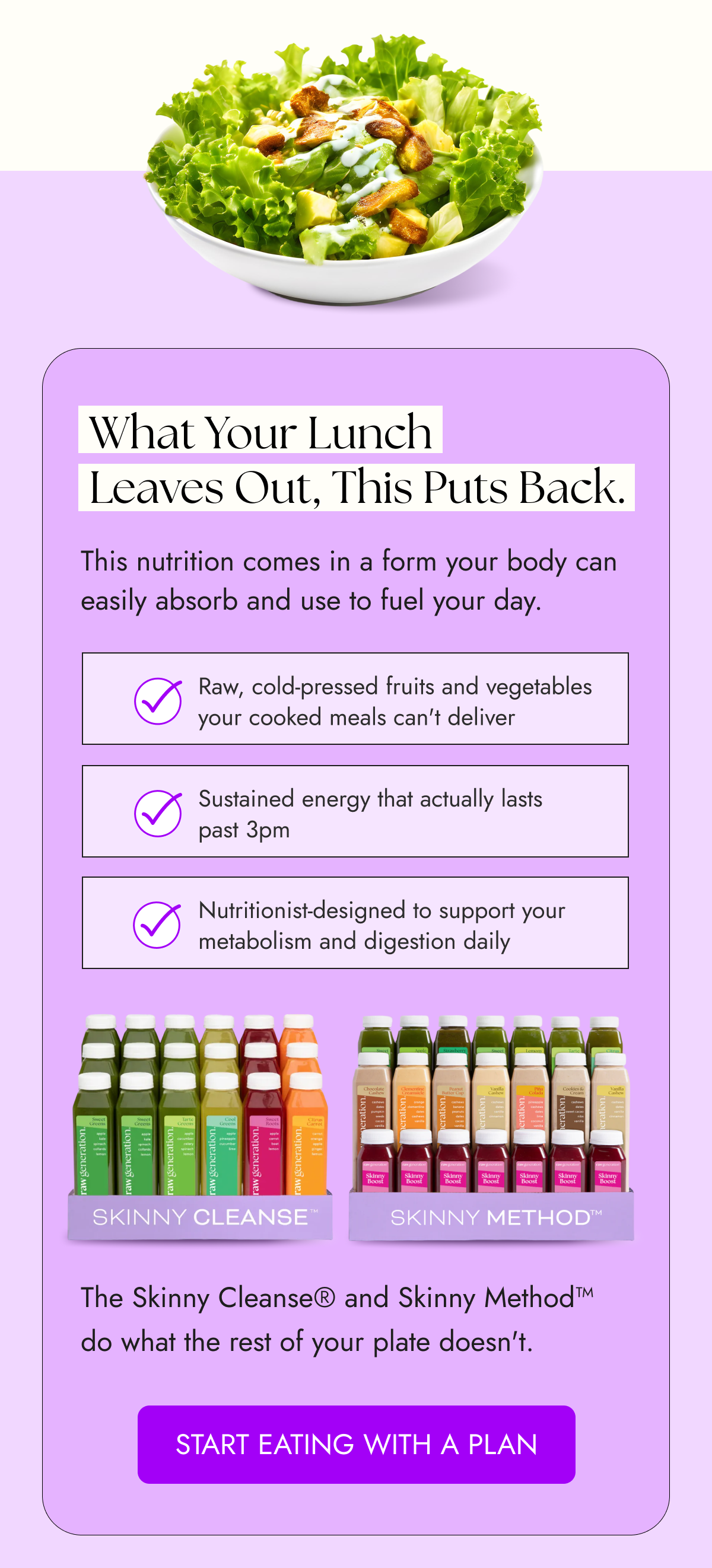 What Your Lunch Leaves Out, This Puts Back. This nutrition comes in a form your body can easily absorb and use to fuel your day. Raw, cold-pressed fruits and vegetables your cooked meals can't deliver Sustained energy that actually lasts past 3pm Nutritionist-designed to support your metabolism and digestion daily The Skinny Cleanse® and Skinny Method™ do what the rest of your plate doesn't. START EATING WITH A PLAN
