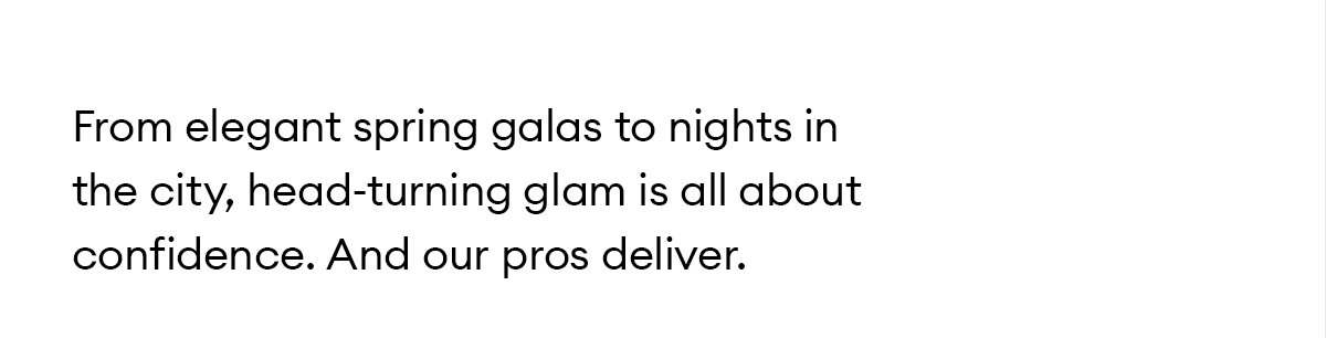 From elegant spring galas to nights in the city, head-turning glam is all about confidence. And our pros deliver.