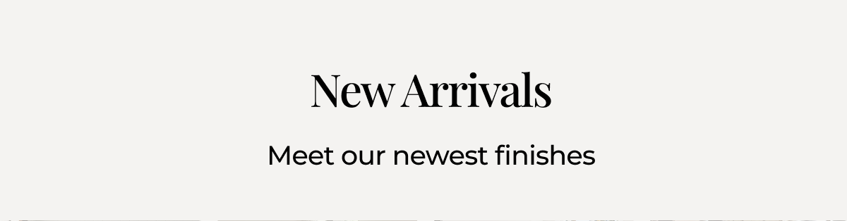 New Arrivals. Meet our newest finishes. 