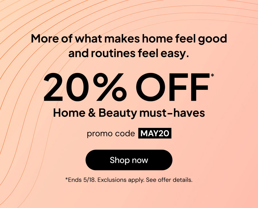 More of what makes home feel good and routines feel easy. 20% OFF* Home * Beauty must-haves. Promo code MAY20. *Ends 5/18. Exclusions apply. See offer details.