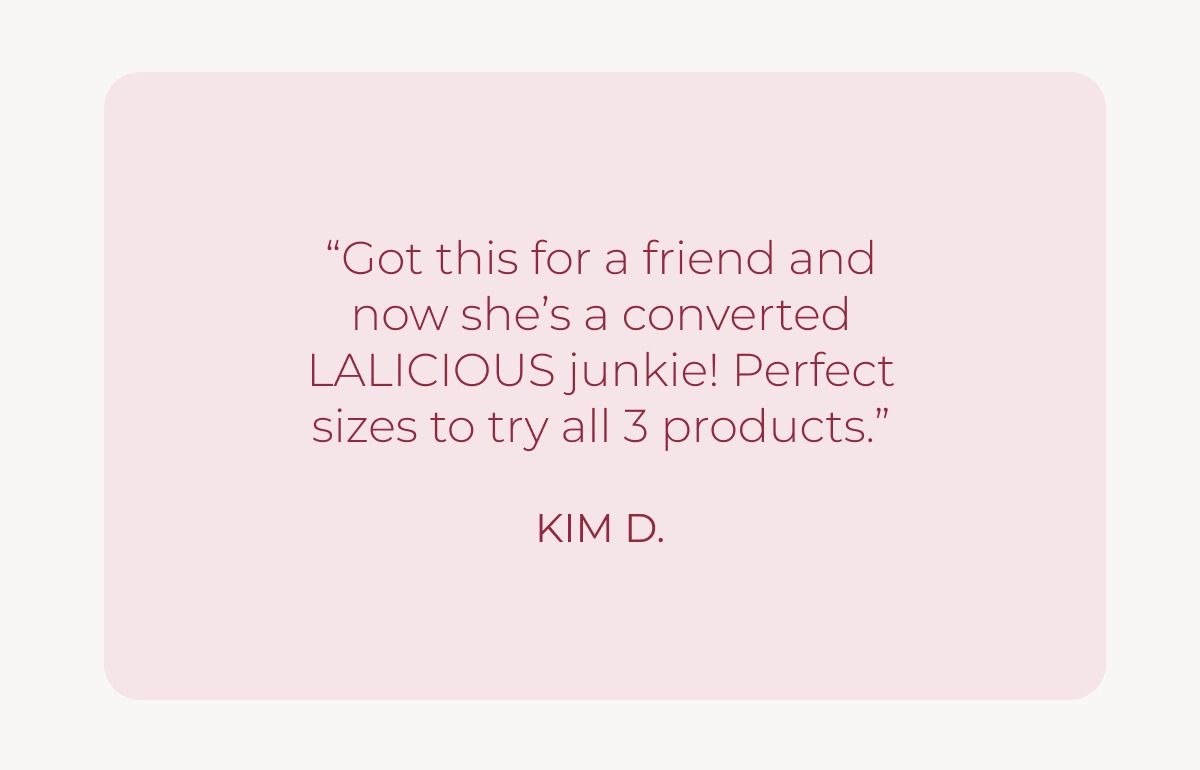 Customer Testimonial: “Got this for a friend and now she’s a converted LALICIOUS junkie! Perfect sizes to try all 3 products.” KIM D.