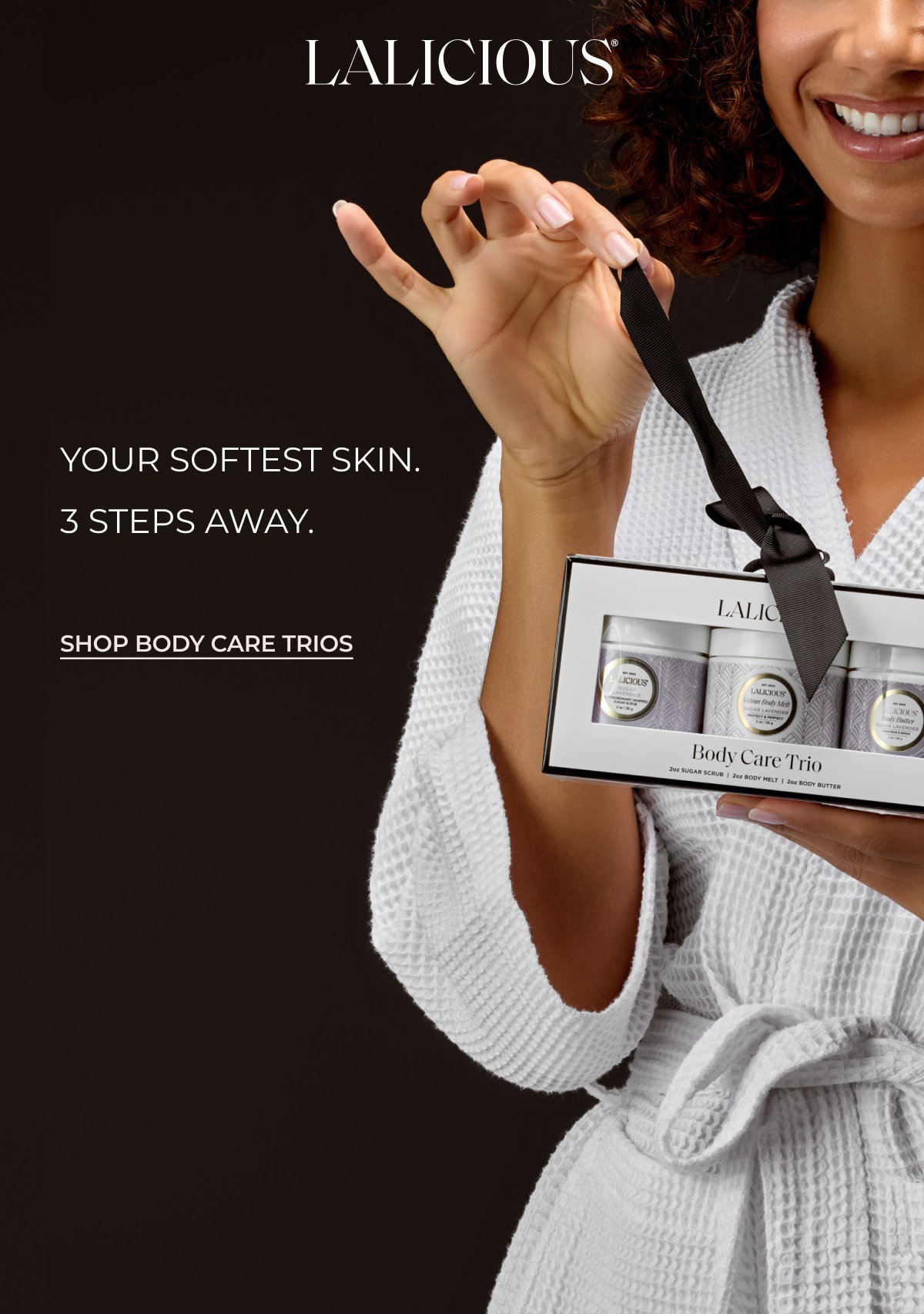 Your softest skin. 3 steps away. SHOP BODY CARE TRIOS