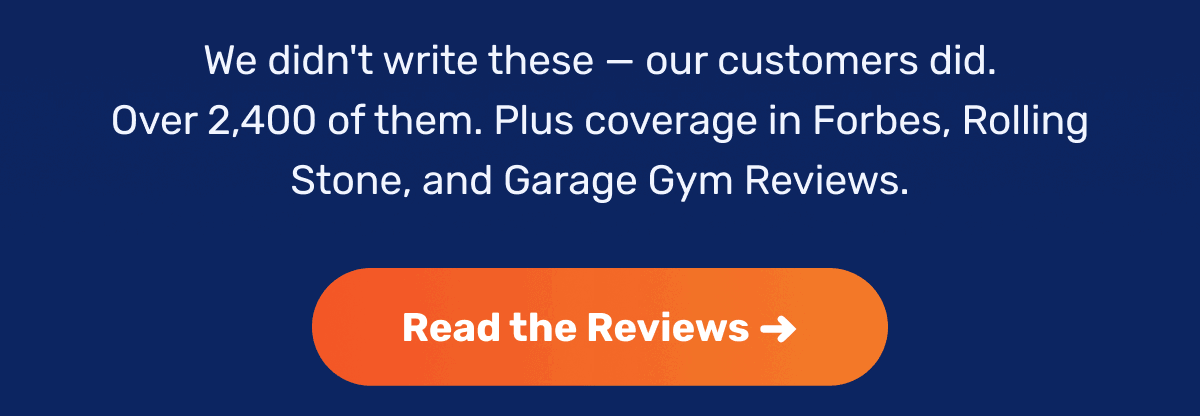 We didn't write these — our customers did. Over 2,400 of them. Plus coverage in Forbes, Rolling Stone, and Garage Gym Reviews. | Read the Reviews ->