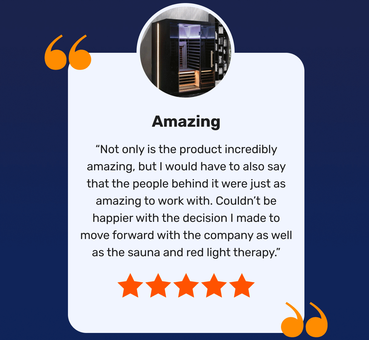 Amazing “Not only is the product incredibly amazing, but I would have to also say that the people behind it were just as amazing to work with. Couldn’t be happier with the decision I made to move forward with the company as well as the sauna and red light therapy.”
