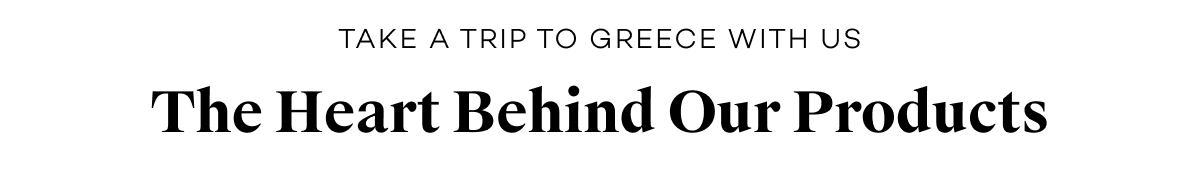 take a trip to greece with us. The Heart Behind Our Products