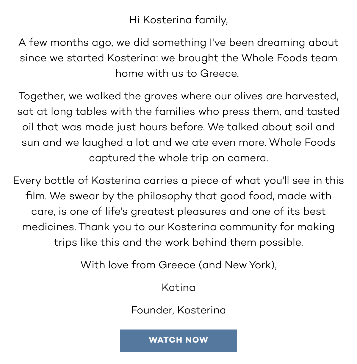Hi Kosterina family, A few months ago, we did something I've been dreaming about since we started Kosterina: we brought the Whole Foods team home with us to Greece.  Together, we walked the groves where our olives are harvested, sat at long tables with the families who press them, and tasted oil that was made just hours before. We talked about soil and sun and we laughed a lot and we ate even more. Whole Foods captured the whole trip on camera. Every bottle of Kosterina carries a piece of what you'll see in this film. We swear by the philosophy that good food, made with care, is one of life's greatest pleasures and one of its best medicines. Thank you to our Kosterina community for making trips like this and the work behind them possible. With love from Greece (and New York), Katina Founder, Kosterina. watch now.