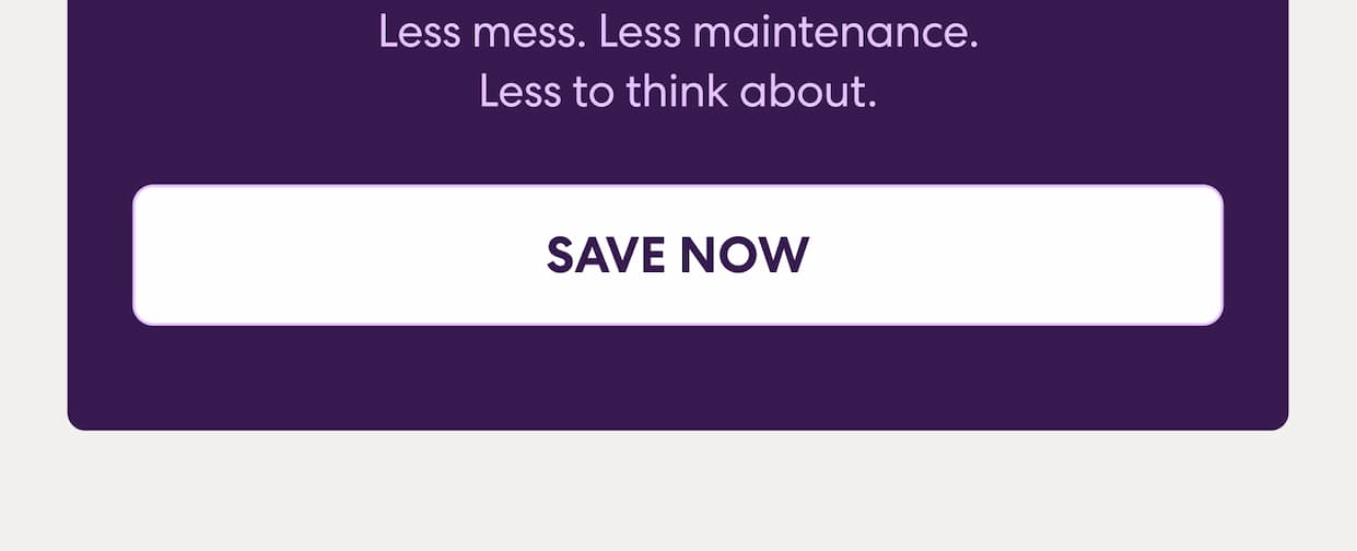 Less mess. Less maintenance. Less to think about. Save now.
