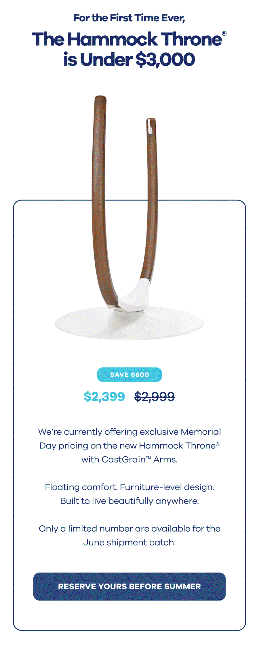 For the First Time Ever, The Hammock Throne® is Under $3,000 We’re currently offering exclusive Memorial Day pricing on the new Hammock Throne® with CastGrain™ Arms.  Floating comfort. Furniture-level design. Built to live beautifully anywhere.  Only a limited number are available for the June shipment batch. RESERVE YOURS BEFORE SUMMER