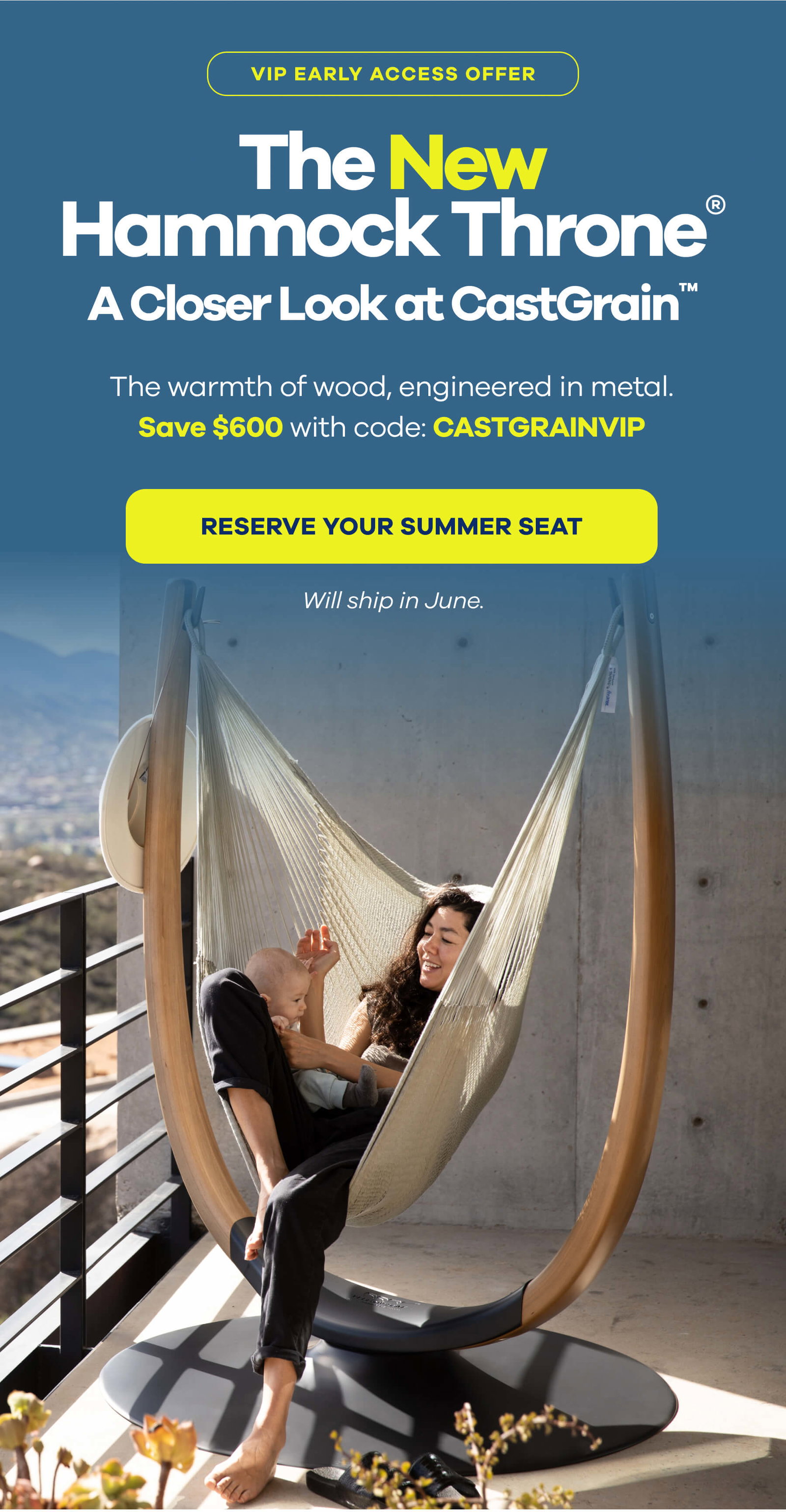 VIP Early Access Offer The New  Hammock Throne® A Closer Look at CastGrain™ The warmth of wood. Engineered in metal.  Save $600 with code CASTGRAINVIP RESERVE YOUR SUMMER SEAT