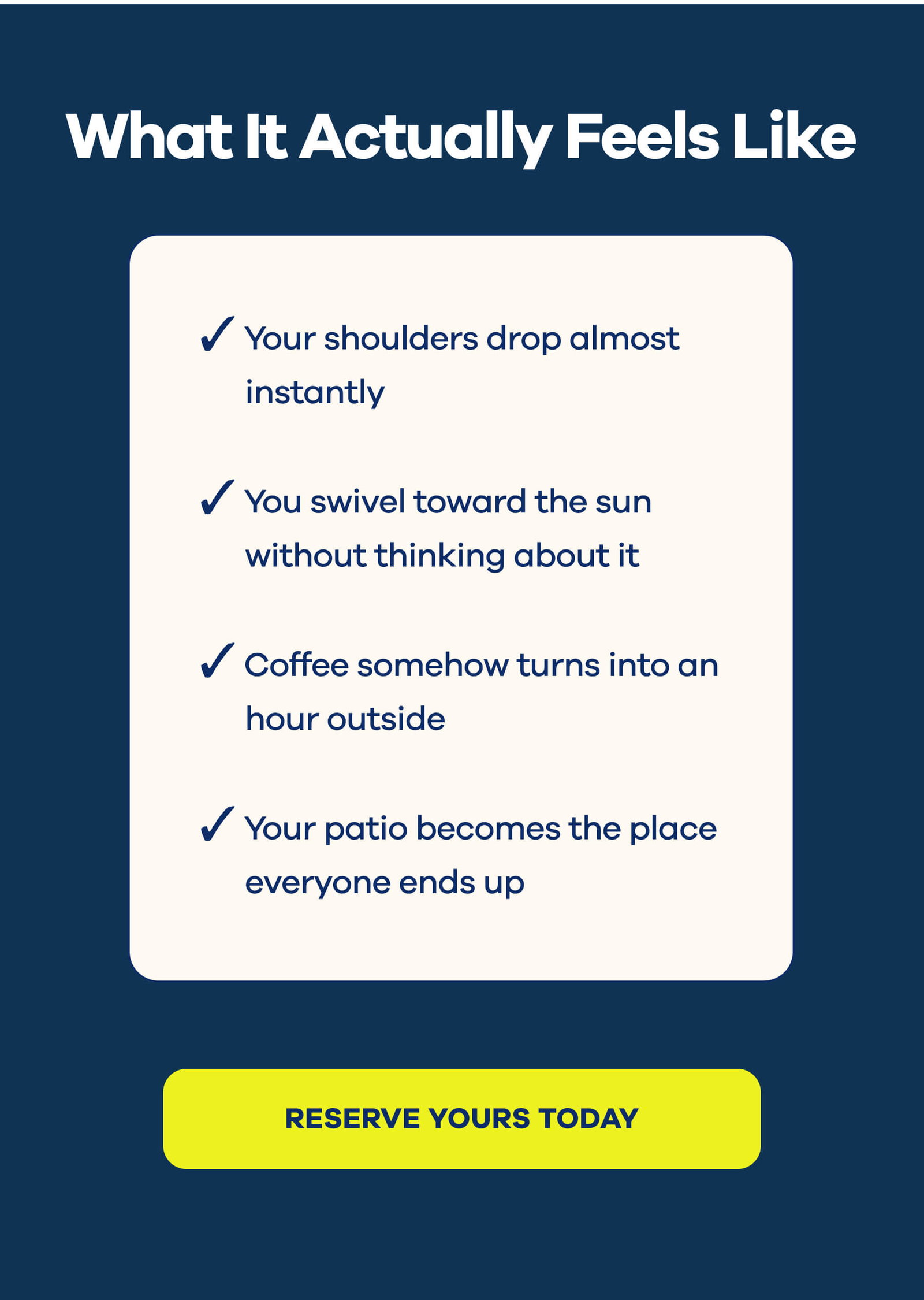 What It Actually Feels Like  Your shoulders drop almost instantly  You swivel toward the sun without thinking about it  Coffee somehow turns into an hour outside  Your patio becomes the place everyone ends up  RESERVE YOURS TODAY