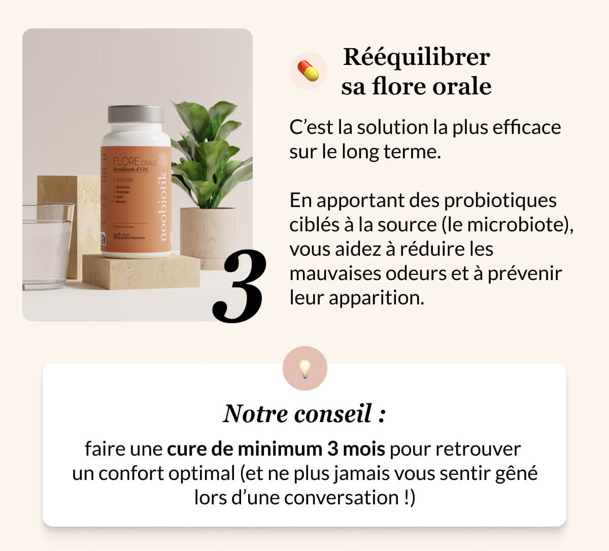 3 💊 Rééquilibrer sa flore orale C’est la solution la plus efficace sur le long terme.   En apportant des probiotiques ciblés à la source (le microbiote), vous aidez à réduire les mauvaises odeurs et à prévenir leur apparition. 💡 Notre conseil : faire une cure de minimum 3 mois pour retrouver  un confort optimal (et ne plus jamais vous sentir gêné lors d’une conversation !)