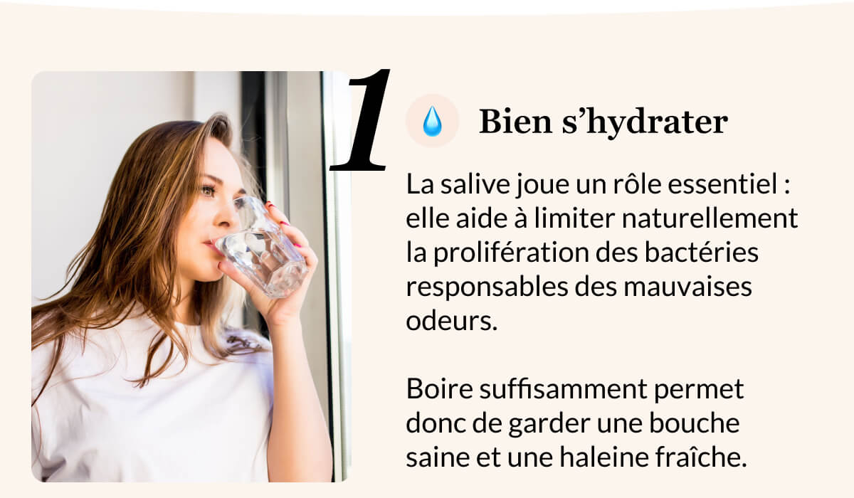 1 💧 Bien s’hydrater La salive joue un rôle essentiel : elle aide à limiter naturellement la prolifération des bactéries responsables des mauvaises odeurs.   Boire suffisamment permet donc de garder une bouche saine et une haleine fraîche.