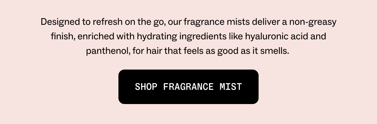 Designed to refresh on the go, our fragrance mists deliver a non-greasy veil of fragrance, enriched with hydrating ingredients like hyaluronic acid and panthenol, for hair that feels as good as it smells.  Shop fragrance mist