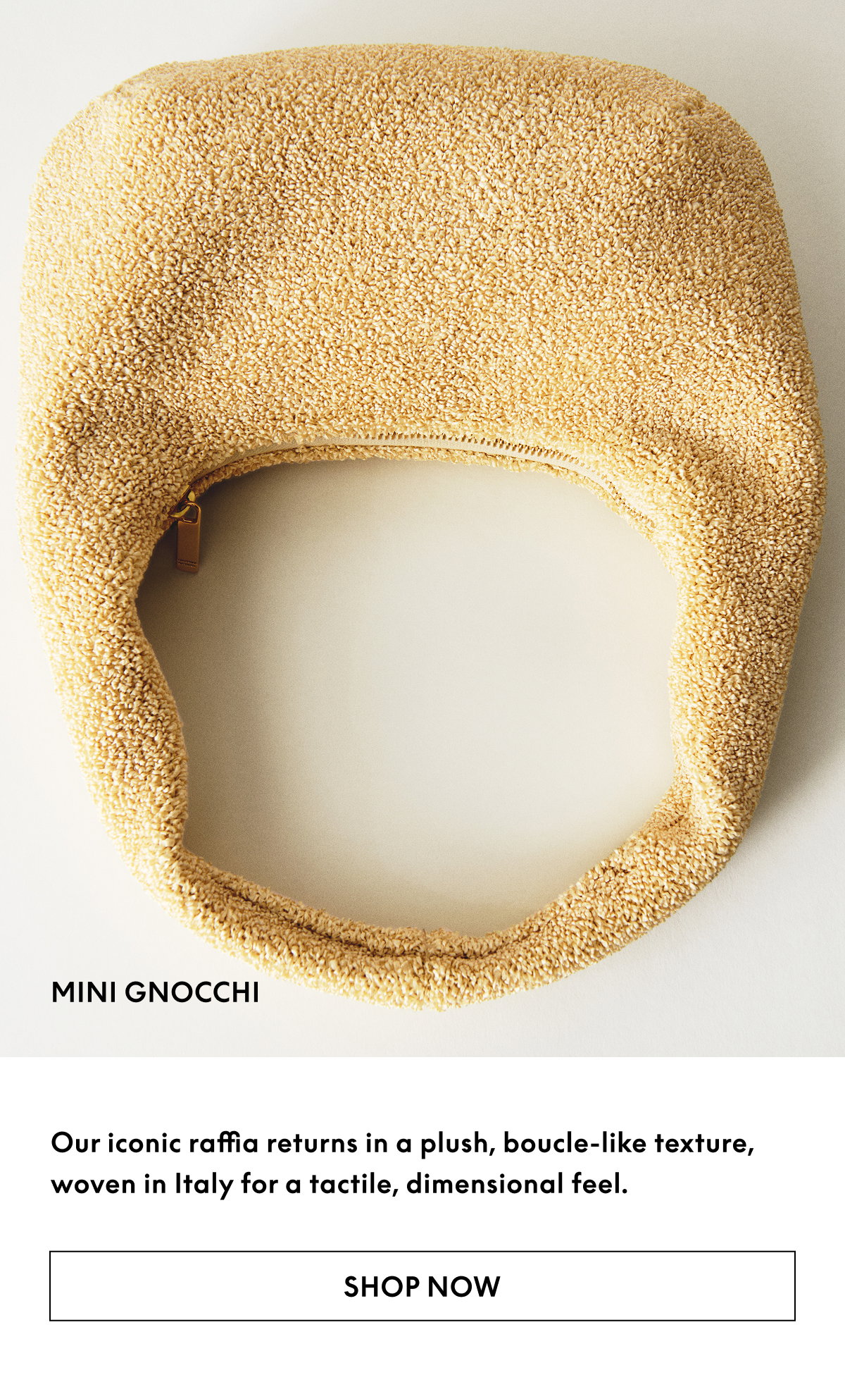 Our iconic raffia returns in a plush, boucle-like texture, woven in Italy for a tactile, dimensional feel. 