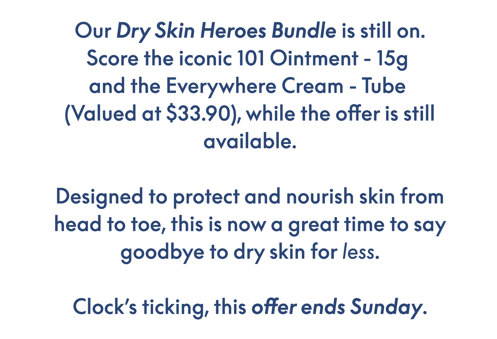 Our Dry Skin Heroes Bundle is still on. Score the iconic 101 Ointment - 15g  and the Everywhere Cream - Tube  (Valued at $33.90), while the offer is still available.  Designed to protect and nourish skin from head to toe, this is now a great time to say goodbye to dry skin for less.  Clock’s ticking, this offer ends Sunday.