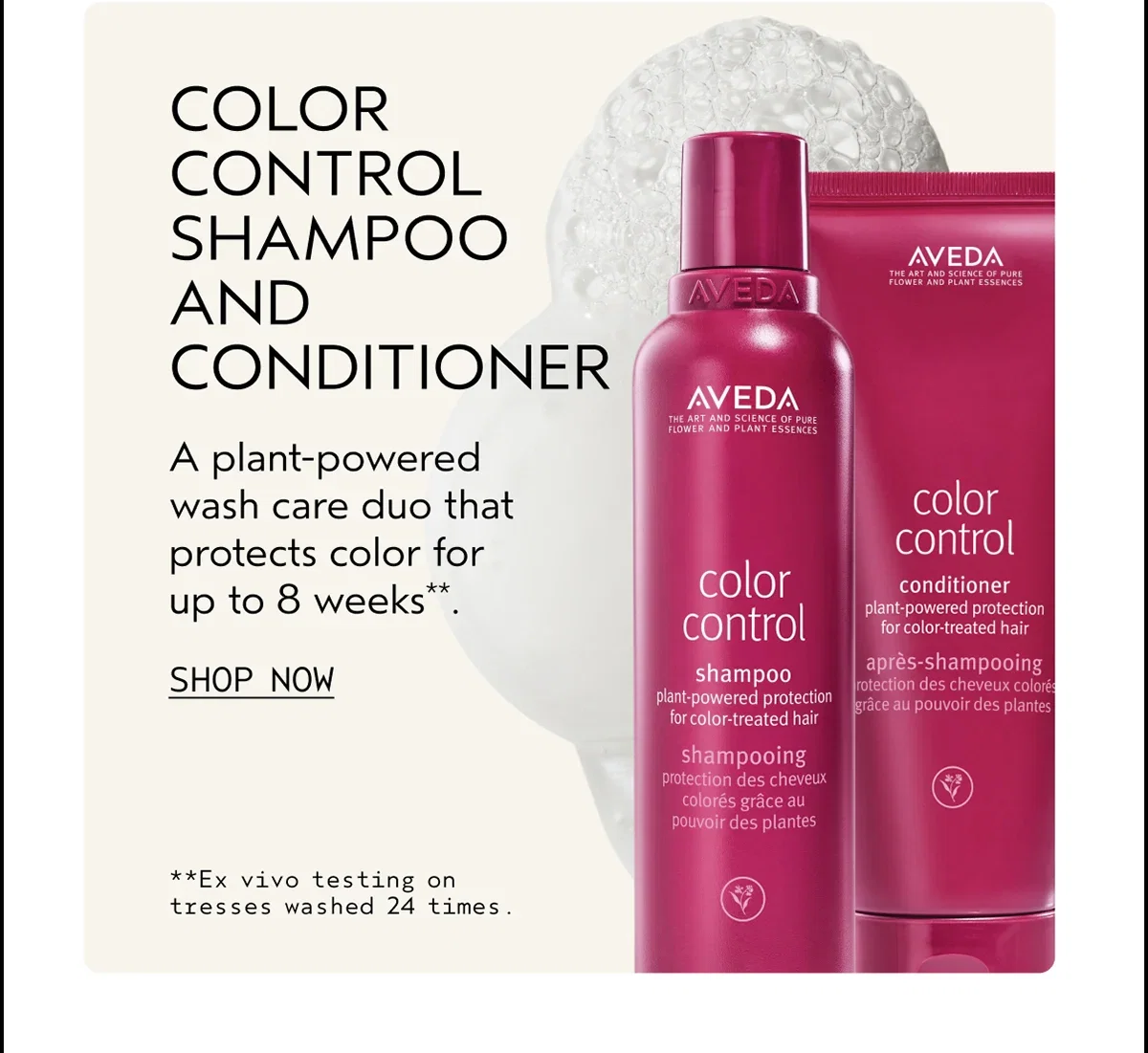 COLOR CONTROL SHAMPOO AND CONDITIONER | A plant-powered wash care duo that protects color for up to 8 weeks**. | SHOP NOW | **Ex vivo testing on tresses washed 24 times.