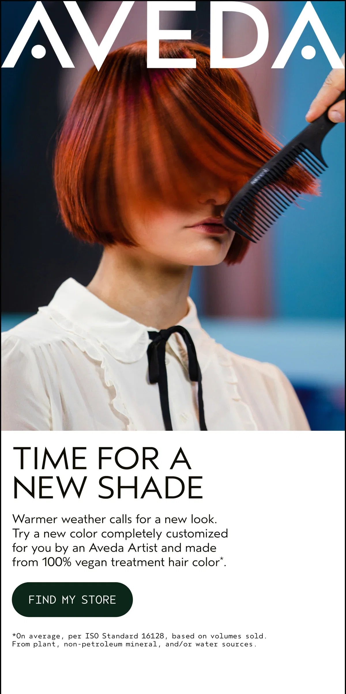 AVEDA | TIME FOR A NEW SHADE | Warmer weather calls for a new look. Try a new color completely customized for you by an Aveda Artist and made from 100% vegan treatment hair color*. | FIND MY STORE | *On average, per ISO Standard 16128, based on volumes sold. From plant, non-petroleum mineral, and/or water sources.