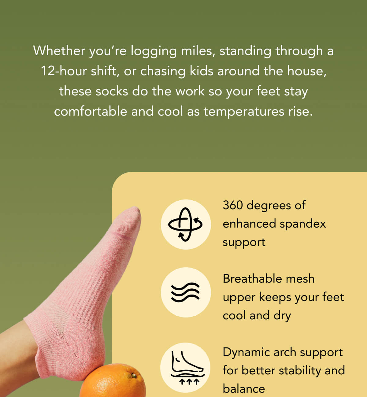 Whether you’re logging miles, standing through a 12-hour shift, or chasing kids around the house, these socks do the work so your feet stay comfortable and cool as temperatures rise.    360 degrees of enhanced spandex support  Breathable mesh upper keeps your feet cool and dry  Dynamic arch support for better stability and balance 