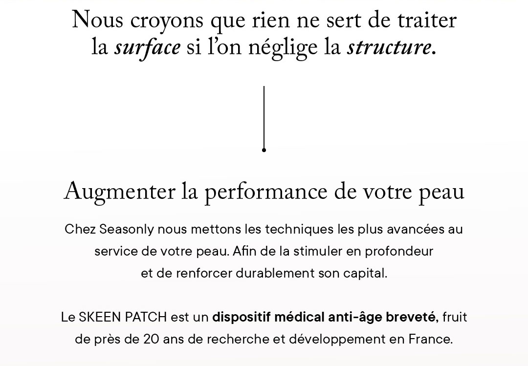 Augmenter la performance de votre peau Chez Seasonly nous mettons les techniques les plus avancées au service de votre peau. Afin de la stimuler en profondeur et de renforcer durablement son capital.  Le SKEEN PATCH est un dispositif médical anti-âge breveté, fruit de près de 20 ans de recherche et développement en France.