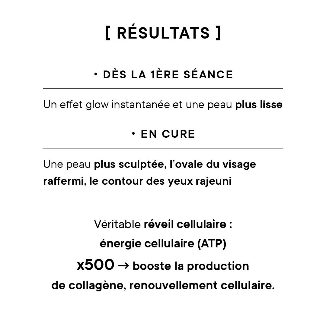 Résultats : • Dès la 1ère séance : un effet glow instantanée et une peau plus lisse • En cure : une peau plus sculptée, l’ovale du visage raffermi, le contour des yeux rajeuni Véritable réveil cellulaire : énergie cellulaire (ATP) x500 -> booste la production de collagène, renouvellement cellulaire.. 
