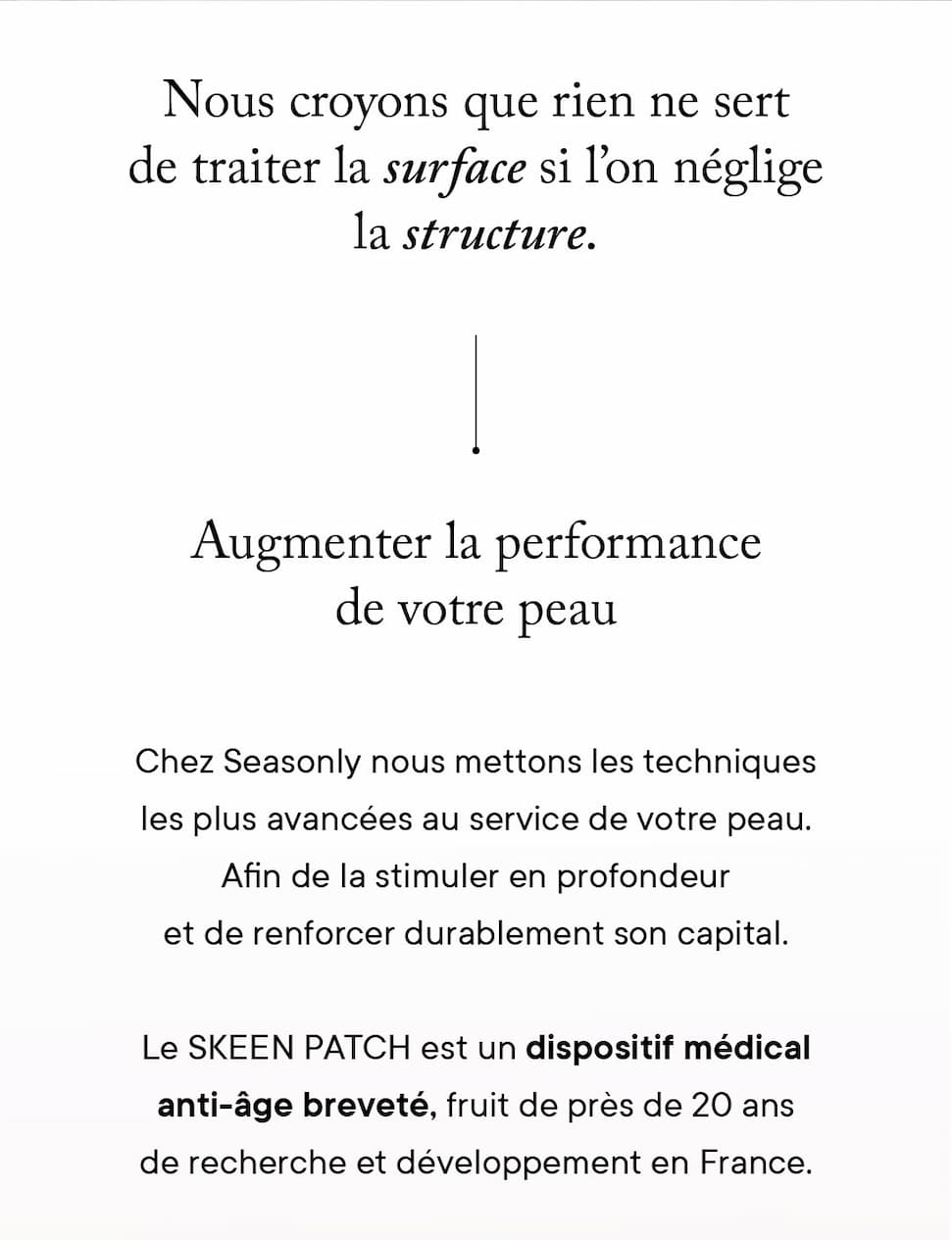 Augmenter la performance de votre peau Chez Seasonly nous mettons les techniques les plus avancées au service de votre peau. Afin de la stimuler en profondeur et de renforcer durablement son capital. Le SKEEN PATCH est un dispositif médical anti-âge breveté, fruit de près de 20 ans de recherche et développement en France.